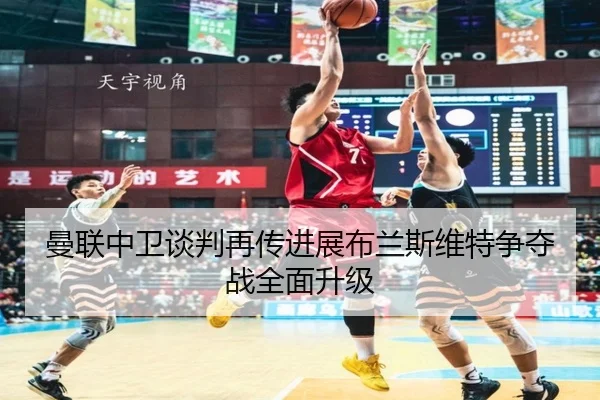 曼联中卫谈判再传进展布兰斯维特争夺战全面升级